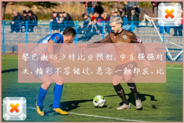 黎巴嫩vs沙特比分预测,中东强强对决,精彩不容错过,悬念一触即发,比赛结果谁主沉浮