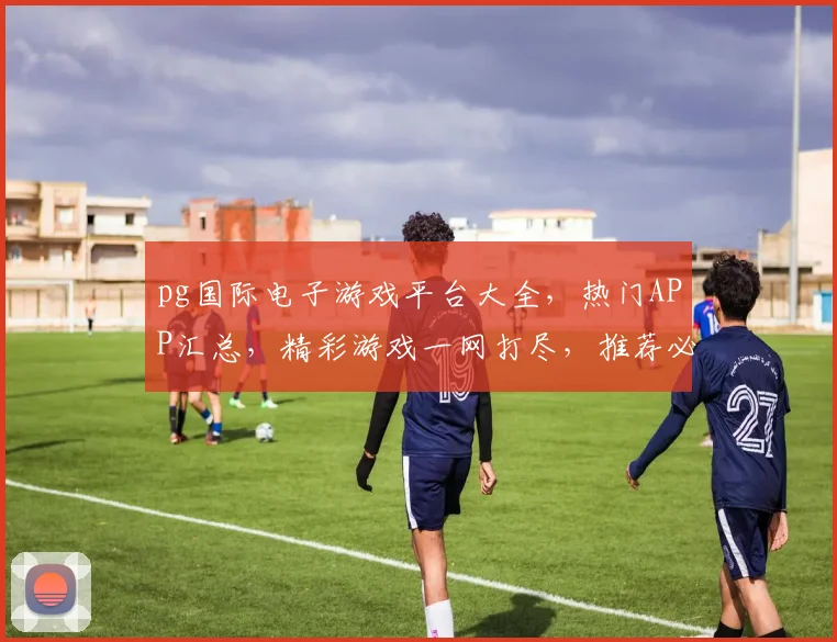 pg国际电子游戏平台大全，热门APP汇总，精彩游戏一网打尽，推荐必玩，不容错过